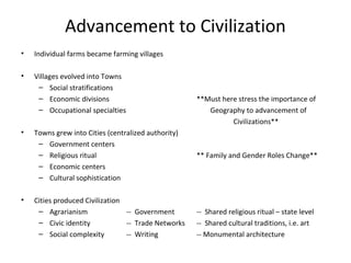 Advancement to Civilization 
• Individual farms became farming villages 
• Villages evolved into Towns 
– Social stratifications 
– Economic divisions **Must here stress the importance of 
– Occupational specialties Geography to advancement of 
Civilizations** 
• Towns grew into Cities (centralized authority) 
– Government centers 
– Religious ritual ** Family and Gender Roles Change** 
– Economic centers 
– Cultural sophistication 
• Cities produced Civilization 
– Agrarianism -- Government -- Shared religious ritual – state level 
– Civic identity -- Trade Networks -- Shared cultural traditions, i.e. art 
– Social complexity -- Writing -- Monumental architecture 
 