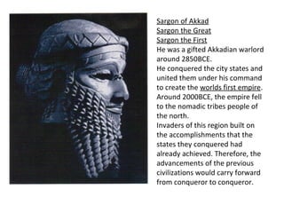 Sargon of Akkad 
Sargon the Great 
Sargon the First 
He was a gifted Akkadian warlord 
around 2850BCE. 
He conquered the city states and 
united them under his command 
to create the worlds first empire. 
Around 2000BCE, the empire fell 
to the nomadic tribes people of 
the north. 
Invaders of this region built on 
the accomplishments that the 
states they conquered had 
already achieved. Therefore, the 
advancements of the previous 
civilizations would carry forward 
from conqueror to conqueror. 
 