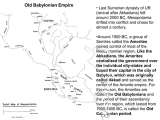 • Last Sumerian dynasty of UR 
(revival after Akkadians) fell 
around 2000 BC, Mesopotamia 
drifted into conflict and chaos for 
almost a century. 
•Around 1900 BC, a group of 
Semites called the Amorites 
gained control of most of the 
Mesopotamian region. Like the 
Akkadians, the Amorites 
centralized the government over 
the individual city-states and 
based their capital in the city of 
Babylon, which was originally 
called Akkad and served as the 
center of the Amorite empire. For 
this reason, the Amorites are 
called the Old Babylonians and 
the period of their ascendancy 
over the region, which lasted from 
1900-1600 BC, is called the Old 
Babylonian period. 
Old Babylonian Empire 
 