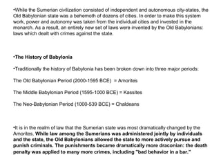 •While the Sumerian civilization consisted of independent and autonomous city-states, the 
Old Babylonian state was a behemoth of dozens of cities. In order to make this system 
work, power and autonomy was taken from the individual cities and invested in the 
monarch. As a result, an entirely new set of laws were invented by the Old Babylonians: 
laws which dealt with crimes against the state. 
•The History of Babylonia 
•Traditionally the history of Babylonia has been broken down into three major periods: 
The Old Babylonian Period (2000-1595 BCE) = Amorites 
The Middle Babylonian Period (1595-1000 BCE) = Kassites 
The Neo-Babylonian Period (1000-539 BCE) = Chaldeans 
•It is in the realm of law that the Sumerian state was most dramatically changed by the 
Amorites. While law among the Sumerians was administered jointly by individuals 
and the state, the Old Babylonians allowed the state to more actively pursue and 
punish criminals. The punishments became dramatically more draconian: the death 
penalty was applied to many more crimes, including "bad behavior in a bar." 
 