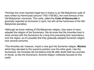 •Perhaps the most important legal text in history is an Old Babylonian code of 
laws written by Hammurabi (around 1792-1750 BC), the most famous of the 
Old Babylonian monarchs. This code, called the Code of Hammurabi is 
generally regarded as Sumerian in spirit, but with all the harshness of the Old 
Babylonian penalties. 
•Although we know nothing of Old Babylonian religion, they seem to have 
adopted the religion of the Sumerians. We do know that the Amorites lived in 
close contact with the Sumerians for a long time preceding their ascendency 
over the region, so it's possible that they gradually adopted Sumerian religion 
over several centuries. 
•The Amorites did, however, import a new god into Sumerian religion, Marduk, 
which they elevated to the supreme position over the other gods. Like the 
Sumerians, the Amorites did not believe that life after death held any promise 
or threat, so like the Sumerians, Amorite religion ruthlessly focused on this 
world. 
 