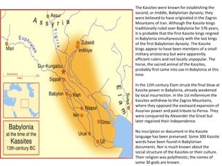 The Kassites were known for establishing the 
second, or middle, Babylonian dynasty; they 
were believed to have originated in the Zagros 
Mountains of Iran. Although the Kassite kings 
traditionally ruled over Babylonia for 576 years, 
it is probable that the first Kassite kings reigned 
in Babylonia simultaneously with the last kings 
of the first Babylonian dynasty. The Kassite 
kings appear to have been members of a small 
military aristocracy but were apparently 
efficient rulers and not locally unpopular. The 
horse, the sacred animal of the Kassites, 
probably first came into use in Babylonia at this 
time. 
In the 12th century Elam struck the final blow at 
Kassite power in Babylonia, already weakened 
by local insurrection. In the 1st millennium the 
Kassites withdrew to the Zagros Mountains, 
where they opposed the eastward expansion of 
Assyrian power and paid tribute to Persia. They 
were conquered by Alexander the Great but 
later regained their independence. 
No inscription or document in the Kassite 
language has been preserved. Some 300 Kassite 
words have been found in Babylonian 
documents. Nor is much known about the 
social structure of the Kassites or their culture. 
Their religion was polytheistic; the names of 
some 30 gods are known. 
 