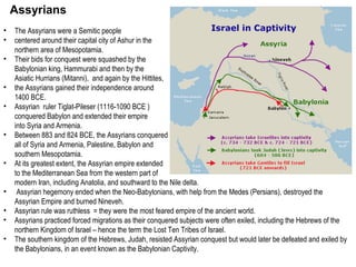Assyrians 
• The Assyrians were a Semitic people 
• centered around their capital city of Ashur in the 
northern area of Mesopotamia. 
• Their bids for conquest were squashed by the 
Babylonian king, Hammurabi and then by the 
Asiatic Hurrians (Mitanni), and again by the Hittites, 
• the Assyrians gained their independence around 
1400 BCE. 
• Assyrian ruler Tiglat-Pileser (1116-1090 BCE ) 
conquered Babylon and extended their empire 
into Syria and Armenia. 
• Between 883 and 824 BCE, the Assyrians conquered 
all of Syria and Armenia, Palestine, Babylon and 
southern Mesopotamia. 
• At its greatest extent, the Assyrian empire extended 
to the Mediterranean Sea from the western part of 
modern Iran, including Anatolia, and southward to the Nile delta. 
• Assyrian hegemony ended when the Neo-Babylonians, with help from the Medes (Persians), destroyed the 
Assyrian Empire and burned Nineveh. 
• Assyrian rule was ruthless = they were the most feared empire of the ancient world. 
• Assyrians practiced forced migrations as their conquered subjects were often exiled, including the Hebrews of the 
northern Kingdom of Israel – hence the term the Lost Ten Tribes of Israel. 
• The southern kingdom of the Hebrews, Judah, resisted Assyrian conquest but would later be defeated and exiled by 
the Babylonians, in an event known as the Babylonian Captivity. 
 