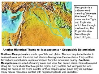 Mesopotamia is 
a Greek word 
meaning 'between 
the rivers'. The 
rivers are the Tigris 
and Euphrates 
which flow through 
modern Iraq. The 
Euphrates also 
flows through 
much of Syria. 
Another Historical Theme re: Mesopotamia = Geographic Determinism 
Northern Mesopotamia is made up of hills and plains. The land is quite fertile due to 
seasonal rains, and the rivers and streams flowing from the mountains. Early settlers 
farmed and used timber, metals and stone from the mountains nearby. Southern 
Mesopotamia consisted of marshy areas and wide, flat, barren plains. Cities developed 
along the rivers which flow through the region. Early settlers had to irrigate the land 
along the banks of the rivers in order for their crops to grow. Since they did not have 
many natural resources, contact with neighboring lands was important. 
 