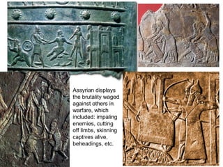 Assyrian displays 
the brutality waged 
against others in 
warfare, which 
included: impaling 
enemies, cutting 
off limbs, skinning 
captives alive, 
beheadings, etc. 
 