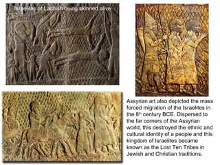 Assyrian art also depicted the mass 
forced migration of the Israelites in 
the 8th century BCE. Dispersed to 
the far corners of the Assyrian 
world, this destroyed the ethnic and 
cultural identity of a people and this 
kingdom of Israelites became 
known as the Lost Ten Tribes in 
Jewish and Christian traditions. 
Israelites at Lachish being skinned alive 
 