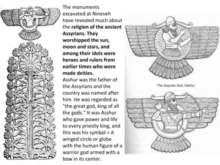 The monuments 
excavated at Nineveh 
have revealed much about 
the religion of the ancient 
Assyrians. They 
worshipped the sun, 
moon and stars, and 
among their idols were 
heroes and rulers from 
earlier times who were 
made deities. 
Asshur was the father of 
the Assyrians and the 
country was named after 
him. He was regarded as 
"the great god, king of all 
the gods." It was Asshur 
who gave power and life 
to every priestly king, and 
this was his symbol = A 
winged circle or globe 
with the human figure of a 
warrior god armed with a 
bow in its center. 
 