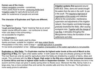 Human use of the rivers. 
•inland navigation possible ~ sometimes. 
•rivers yearly flood its banks, producing fertile land. 
•irrigation water for agricultural pursuits and 
water for sustenance of people and animals 
The character of Euphrates and Tigris are different. 
Irrigation systems first appeared around 
6000 BCE. Dikes, dams and canals brought 
the waters from the rains in the north to use 
in the south. This required a high level of 
organization of the society and collective 
efforts for the construction, maintenance, 
supervision and adjustments of the irrigation 
network. Over-irrigation and limited drainage 
gradually brackished the fields, often causing 
ecological crisis. Together with the change of 
river flow, it stimulates throughout the 
Mesopotamian history the foundation of new 
settlements and cities 
The Tigris is 
•rough and fast flowing. 'Tigris' meaning 'fast as an arrow'. 
•upper course difficult to pass – not conducive to travel 
•river cuts deep in the surrounding – 
not accessible for irrigation. 
The Euphrates is 
•a lifeline. It is more easily used by ships. 
•banks are lower, suitable for irrigation, with less violent floods. 
•Precipitation in the mtns, north is large = rainfall-agriculture is possible. 
•In low lands precipitation is low - Without irrigation (manipulation of the water) agriculture is not possible. 
Euphrates vs. Nile Delta. The Euphrates reaches its highest water levels at the end of March to the 
beginning of May, the Tigris a few weeks earlier. In both cases the crops are already growing on the field. 
The river flood can only be used for agriculture when the fields are shielded by a system of dams, dikes and 
canals. This contrasts with the Nile in Egypt. High water in the Nile are a result of the summer monsoon 
in Central Africa and has is highest water levels in September-October. The Nile fertilizes the land in the 
autumn and the crops can grow in (early) spring when no floods occur. Moreover the Nile, fed by rivers in a 
large area, has a more constant flow and carries the soluble salts and lime into the sea. The Euphrates is 
more easily prone to salination. 
 