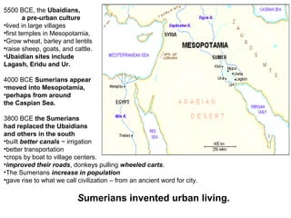 5500 BCE, the Ubaidians, 
a pre-urban culture 
•lived in large villages 
•first temples in Mesopotamia, 
•Grow wheat, barley and lentils 
•raise sheep, goats, and cattle. 
•Ubaidian sites include 
Lagash, Eridu and Ur. 
4000 BCE Sumerians appear 
•moved into Mesopotamia, 
•perhaps from around 
the Caspian Sea. 
3800 BCE the Sumerians 
had replaced the Ubaidians 
and others in the south 
•built better canals ~ irrigation 
•better transportation 
•crops by boat to village centers. 
•improved their roads, donkeys pulling wheeled carts. 
•The Sumerians increase in population 
•gave rise to what we call civilization – from an ancient word for city. 
Sumerians invented urban living. 
 