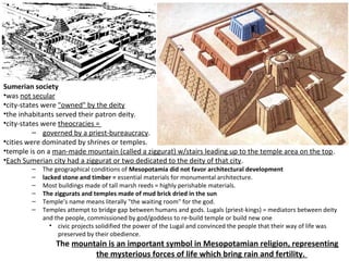 Sumerian society 
•was not secular 
•city-states were "owned" by the deity 
•the inhabitants served their patron deity. 
•city-states were theocracies = 
– governed by a priest-bureaucracy. 
•cities were dominated by shrines or temples. 
•temple is on a man-made mountain (called a ziggurat) w/stairs leading up to the temple area on the top. 
•Each Sumerian city had a ziggurat or two dedicated to the deity of that city. 
– The geographical conditions of Mesopotamia did not favor architectural development 
– lacked stone and timber = essential materials for monumental architecture. 
– Most buildings made of tall marsh reeds = highly perishable materials. 
– The ziggurats and temples made of mud brick dried in the sun 
– Temple’s name means literally "the waiting room" for the god. 
– Temples attempt to bridge gap between humans and gods. Lugals (priest-kings) = mediators between deity 
and the people, commissioned by god/goddess to re-build temple or build new one 
• civic projects solidified the power of the Lugal and convinced the people that their way of life was 
preserved by their obedience. 
The mountain is an important symbol in Mesopotamian religion, representing 
the mysterious forces of life which bring rain and fertility. 
 