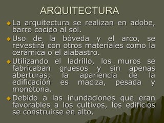 ARQUITECTURA
 La arquitectura se realizan en adobe,
barro cocido al sol.
 Uso de la bóveda y el arco, se
revestirá con otros materiales como la
cerámica o el alabastro.
 Utilizando el ladrillo, los muros se
fabricaban gruesos y sin apenas
aberturas; la apariencia de la
edificación es maciza, pesada y
monótona.
 Debido a las inundaciones que eran
favorables a los cultivos, los edificios
se construirse en alto.
 
