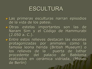 ESCULTURA
 Las primeras esculturas narran episodios
de la vida de los patesi.
 Otras estelas importantes son las de
Naram Sim y el Código de Hammurabi
(2.050 a. C.).
 Entre estos relieves destacan las escenas
protagonizadas por animales como la
famosa leona herida (British Museum) o
los relieves de la puerta de Isthar
procedente del palacio de Babilonia
realizados en cerámica vidriada, (Museo
de Berlín)
 