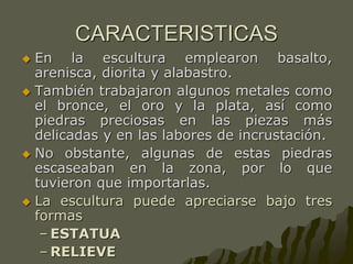 CARACTERISTICAS
 En la escultura emplearon basalto,
arenisca, diorita y alabastro.
 También trabajaron algunos metales como
el bronce, el oro y la plata, así como
piedras preciosas en las piezas más
delicadas y en las labores de incrustación.
 No obstante, algunas de estas piedras
escaseaban en la zona, por lo que
tuvieron que importarlas.
 La escultura puede apreciarse bajo tres
formas
– ESTATUA
– RELIEVE
 