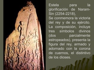 Estela para la
glorificación de Naram-
Sin (2254-2218),
Se conmemora la victoria
del rey y de su ejército.
La composición, incluye
tres símbolos divinos
(dos parcialmente
estropeados), presenta la
figura del rey, armado y
adornado con la corona
de cuernos, el distintivo
de los dioses.
 