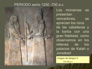 PERIODO asirio 1250 -700 a.c.
Imagen de Sargon II
772-705 a.c.
Los monarcas se
presentan
vencedores, se
aprecian los rizos
de las cabelleras y
la barba con una
gran fidelidad, como
observamos en los
relieves de los
palacios de Kalah o
Jorsabad
 