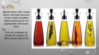 Should have mild, sweet
flavor. Strongly flavored
oil can make excellent
salad dressing but not
appropriate with every
food.
Ex.
Corn oil, soybean oil,
canola oil, peanut oil,
olive oil and walnut oil
 