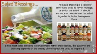 The salad dressing is a liquid or
semi-liquid used to flavor, moisten,
or enrich the salad. It should
enhance or complement the salad
ingredients, but not overpower
them.
Since most salad dressing is served fresh, rather than cooked, the quality of the
dressing depends on the quality of the ingredients used to prepare it.
 