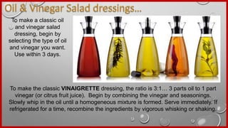 To make a classic oil
and vinegar salad
dressing, begin by
selecting the type of oil
and vinegar you want.
Use within 3 days.
To make the classic VINAIGRETTE dressing, the ratio is 3:1… 3 parts oil to 1 part
vinegar (or citrus fruit juice). Begin by combining the vinegar and seasonings.
Slowly whip in the oil until a homogeneous mixture is formed. Serve immediately. If
refrigerated for a time, recombine the ingredients by vigorous whisking or shaking.
 