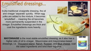 In the traditional vinaigrette dressing, the oil
and vinegar ‘separate’ quickly. When egg
yolks are added to the mixture, it becomes
‘emulsified’… meaning the oil becomes
more permanently suspended in the
vinegar. Emulsified dressings are thick and
coat the ingredients more heavily.
MAYONNAISE is the most stable emulsified dressing, as it also has a
higher ratio of oil to vinegar. Mayonnaise and mayonnaise-based
dressings, i.e. Thousand Island, Ranch, Russian, and Blue cheese, coat
the salad ingredients and bind them together.
 