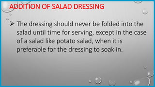 ADDITION OF SALAD DRESSING
 The dressing should never be folded into the
salad until time for serving, except in the case
of a salad like potato salad, when it is
preferable for the dressing to soak in.
 