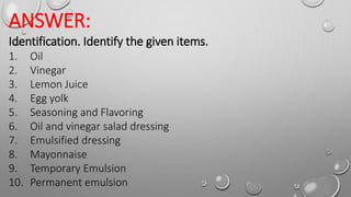 ANSWER:
Identification. Identify the given items.
1. Oil
2. Vinegar
3. Lemon Juice
4. Egg yolk
5. Seasoning and Flavoring
6. Oil and vinegar salad dressing
7. Emulsified dressing
8. Mayonnaise
9. Temporary Emulsion
10. Permanent emulsion
 