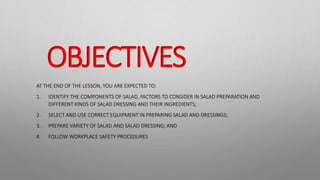 OBJECTIVES
AT THE END OF THE LESSON, YOU ARE EXPECTED TO:
1. IDENTIFY THE COMPONENTS OF SALAD, FACTORS TO CONSIDER IN SALAD PREPARATION AND
DIFFERENT KINDS OF SALAD DRESSING AND THEIR INGREDIENTS;
2. SELECT AND USE CORRECT EQUIPMENT IN PREPARING SALAD AND DRESSINGS;
3. PREPARE VARIETY OF SALAD AND SALAD DRESSING; AND
4. FOLLOW WORKPLACE SAFETY PROCEDURES
 