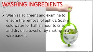 WASHING INGREDIENTS
 Wash salad greens and examine to
ensure the removal of aphids. Soak in
cold water for half an hour to crisp,
and dry on a towel or by shaking in a
wire basket.
 