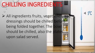 CHILLING INGREDIENTS
 All ingredients fruits, vegetables, and
dressings should be chilled before
being folded together. The bowl
should be chilled, also the plates
upon salad served.
 
