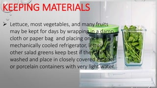KEEPING MATERIALS
 Lettuce, most vegetables, and many fruits
may be kept for days by wrapping in a damp
cloth or paper bag and placing on ice. In a
mechanically cooled refrigerator, lettuce
other salad greens keep best if they are
washed and place in closely covered enamel
or porcelain containers with very light water.
 