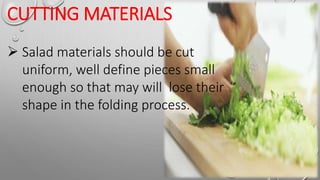 CUTTING MATERIALS
 Salad materials should be cut
uniform, well define pieces small
enough so that may will lose their
shape in the folding process.
 