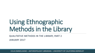 Using Ethnographic
Methods in the Library
QUALITATIVE METHODS IN THE LIBRARY, PART 2
JANUARY 2017
CELIA EMMELHAINZ – ANTHROPOLOGY LIBRARIAN – UNIVERSITY OF CALIFORNIA BERKELEY
 