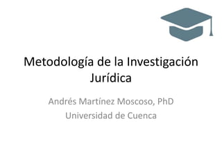 Metodología de la Investigación
Jurídica
Andrés Martínez Moscoso, PhD
Universidad de Cuenca
 