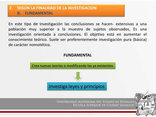 2. SEGÚN LA FINALIDAD DE LA INVESTIGACION
B. FUNDAMENTAL
En este tipo de investigación las conclusiones se hacen- extensivas a una
población muy superior a la muestra de sujetos observados, Es una
investigación orientada a conclusiones. El objetivo está en aumentar el
conocimiento teórico. Suele ser preferentemente investigación pura (básica)
de carácter nomotético.
FUNDAMENTAL
Crea nuevas teorías o modificando las ya existentes
Investiga leyes y principios
 