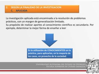 2. SEGÚN LA FINALIDAD DE LA INVESTIGACION
C. APLICADA
La investigación aplicada está encaminada a la resolución de problemas
prácticos, con un margen de generalización limitado.
Su propósito de realizar aportes al conocimiento científico es secundario. Por
ejemplo, determinar la mejor forma de enseñar a leer
Es la utilización de CONOCIMIENTOS en la
práctica, para aplicarlos, en la mayoría de
los casos, en provecho de la sociedad.
 