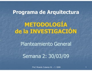 Programa de Arquitectura

    METODOLOGÍA
de la INVESTIGACIÓN

  Planteamiento General

   Semana 2: 30/03/09
       Prof. Ricardo Cuberos M. – 1 / 2009   1
 