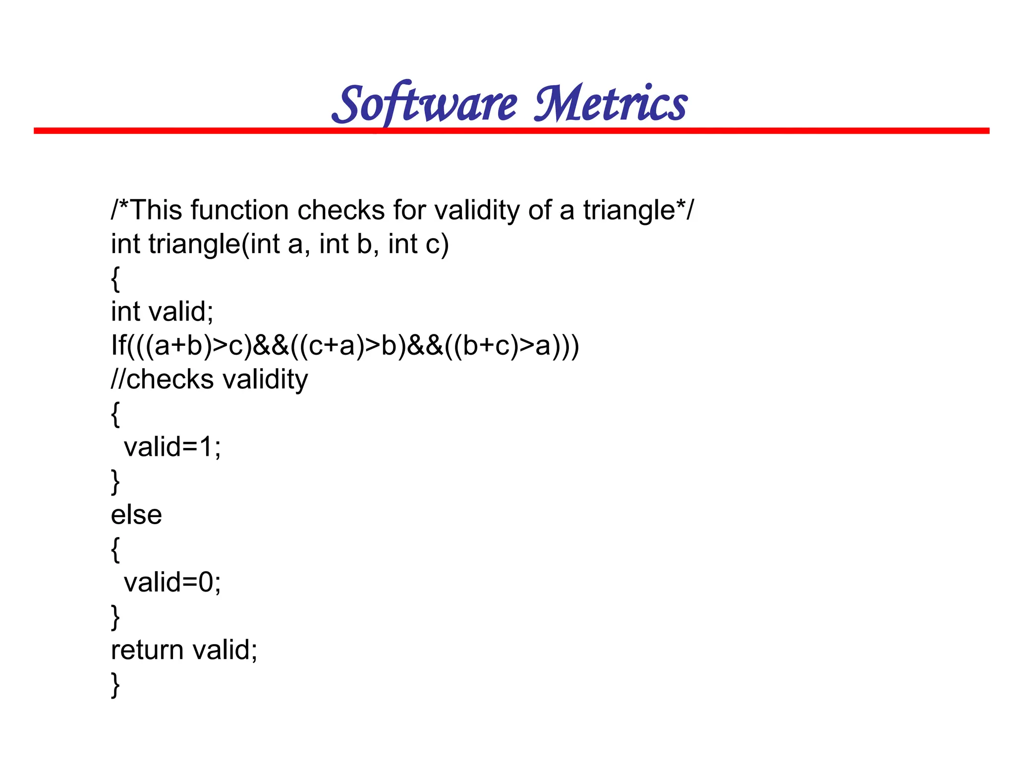 Software Metrics
/*This function checks for validity of a triangle*/
int triangle(int a, int b, int c)
{
int valid;
If(((a+b)>c)&&((c+a)>b)&&((b+c)>a)))
//checks validity
{
valid=1;
}
else
{
valid=0;
}
return valid;
}
 