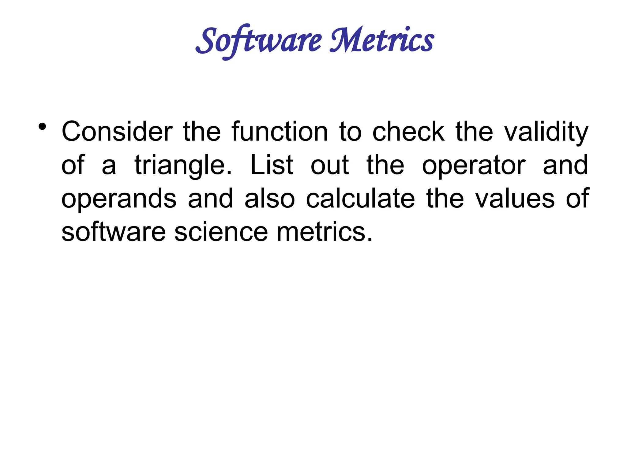 Software Metrics
• Consider the function to check the validity
of a triangle. List out the operator and
operands and also calculate the values of
software science metrics.
 