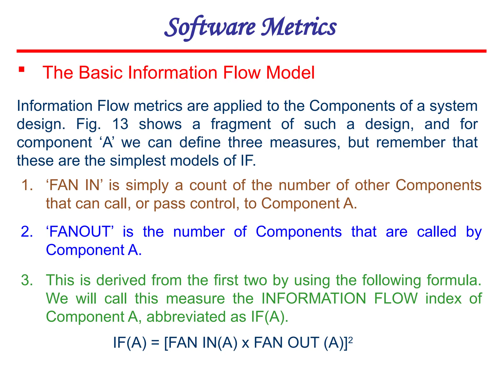 Software Metrics
1. ‘FAN IN’ is simply a count of the number of other Components
that can call, or pass control, to Component A.
2. ‘FANOUT’ is the number of Components that are called by
Component A.
3. This is derived from the first two by using the following formula.
We will call this measure the INFORMATION FLOW index of
Component A, abbreviated as IF(A).
 The Basic Information Flow Model
Information Flow metrics are applied to the Components of a system
design. Fig. 13 shows a fragment of such a design, and for
component ‘A’ we can define three measures, but remember that
these are the simplest models of IF.
IF(A) = [FAN IN(A) x FAN OUT (A)]2
 