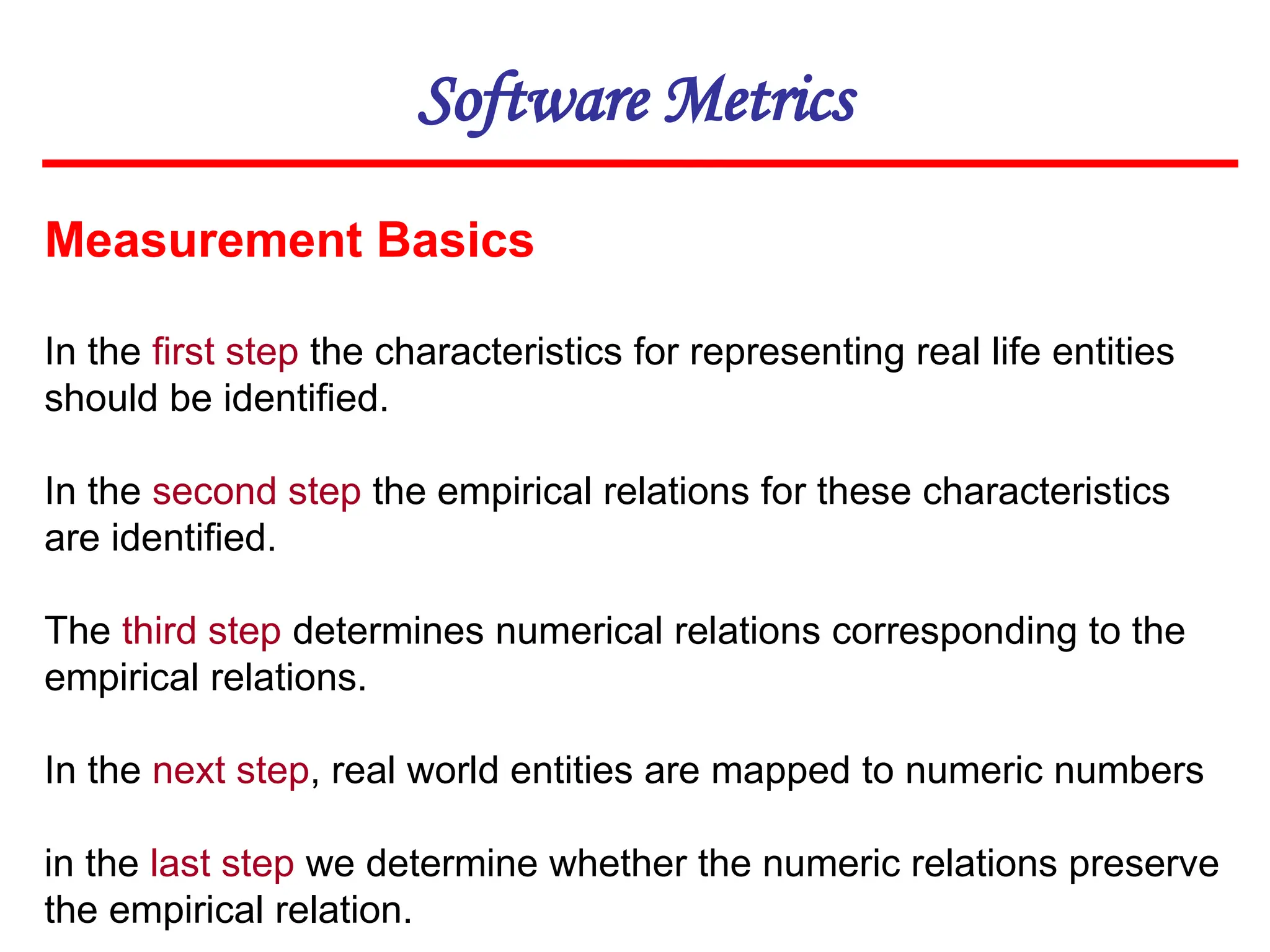 Software Metrics
Measurement Basics
In the first step the characteristics for representing real life entities
should be identified.
In the second step the empirical relations for these characteristics
are identified.
The third step determines numerical relations corresponding to the
empirical relations.
In the next step, real world entities are mapped to numeric numbers
in the last step we determine whether the numeric relations preserve
the empirical relation.
 