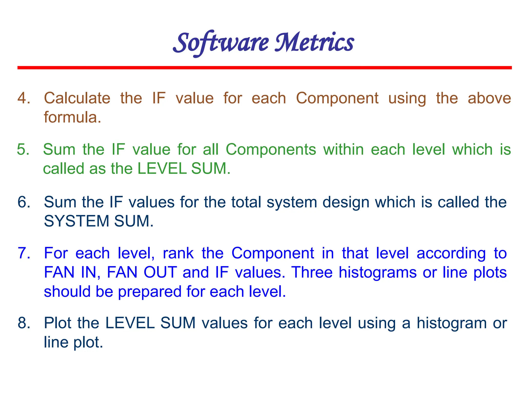 Software Metrics
4. Calculate the IF value for each Component using the above
formula.
5. Sum the IF value for all Components within each level which is
called as the LEVEL SUM.
6. Sum the IF values for the total system design which is called the
SYSTEM SUM.
7. For each level, rank the Component in that level according to
FAN IN, FAN OUT and IF values. Three histograms or line plots
should be prepared for each level.
8. Plot the LEVEL SUM values for each level using a histogram or
line plot.
 