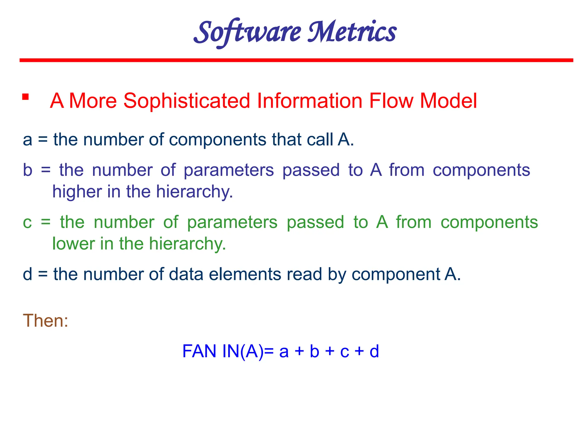 Software Metrics
 A More Sophisticated Information Flow Model
a = the number of components that call A.
b = the number of parameters passed to A from components
higher in the hierarchy.
c = the number of parameters passed to A from components
lower in the hierarchy.
d = the number of data elements read by component A.
Then:
FAN IN(A)= a + b + c + d
 