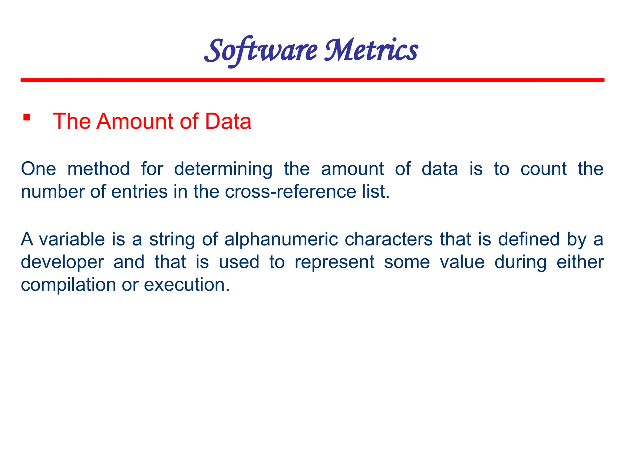 Software Metrics
One method for determining the amount of data is to count the
number of entries in the cross-reference list.
 The Amount of Data
A variable is a string of alphanumeric characters that is defined by a
developer and that is used to represent some value during either
compilation or execution.
 