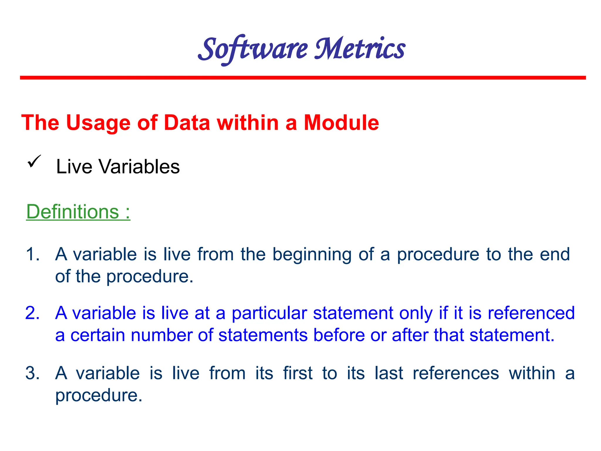 Software Metrics
The Usage of Data within a Module
 Live Variables
Definitions :
1. A variable is live from the beginning of a procedure to the end
of the procedure.
2. A variable is live at a particular statement only if it is referenced
a certain number of statements before or after that statement.
3. A variable is live from its first to its last references within a
procedure.
 