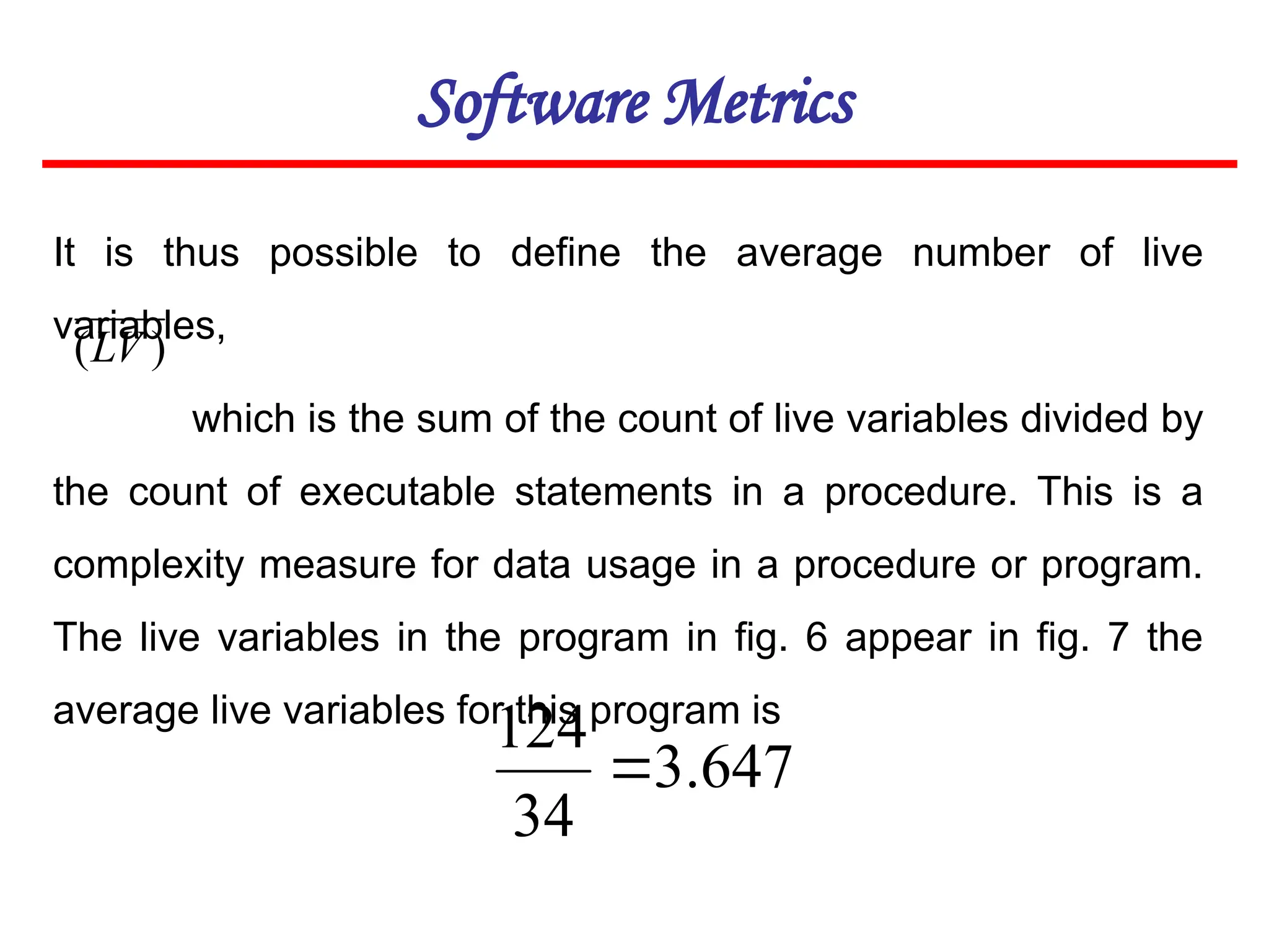 Software Metrics
It is thus possible to define the average number of live
variables,
which is the sum of the count of live variables divided by
the count of executable statements in a procedure. This is a
complexity measure for data usage in a procedure or program.
The live variables in the program in fig. 6 appear in fig. 7 the
average live variables for this program is
647
.
3
34
124

)
(LV
 