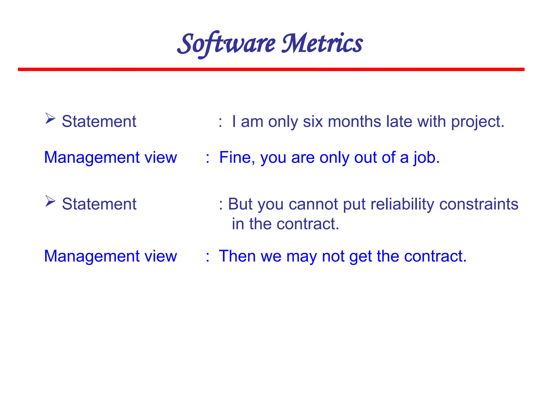 Software Metrics
 Statement : I am only six months late with project.
Management view : Fine, you are only out of a job.
 Statement : But you cannot put reliability constraints
in the contract.
Management view : Then we may not get the contract.
 