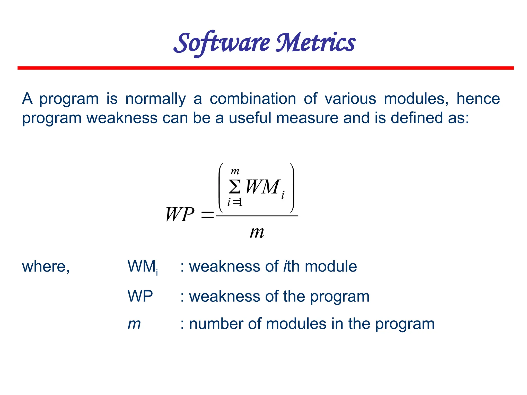 Software Metrics
m
WM
WP
i
m
i









1
A program is normally a combination of various modules, hence
program weakness can be a useful measure and is defined as:
where, WMi : weakness of ith module
WP : weakness of the program
m : number of modules in the program
 