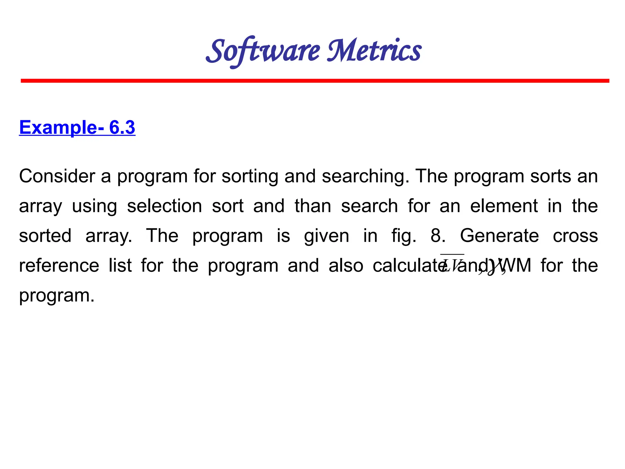 Example- 6.3
Consider a program for sorting and searching. The program sorts an
array using selection sort and than search for an element in the
sorted array. The program is given in fig. 8. Generate cross
reference list for the program and also calculate and WM for the
program.
Software Metrics
LV ,
,
 