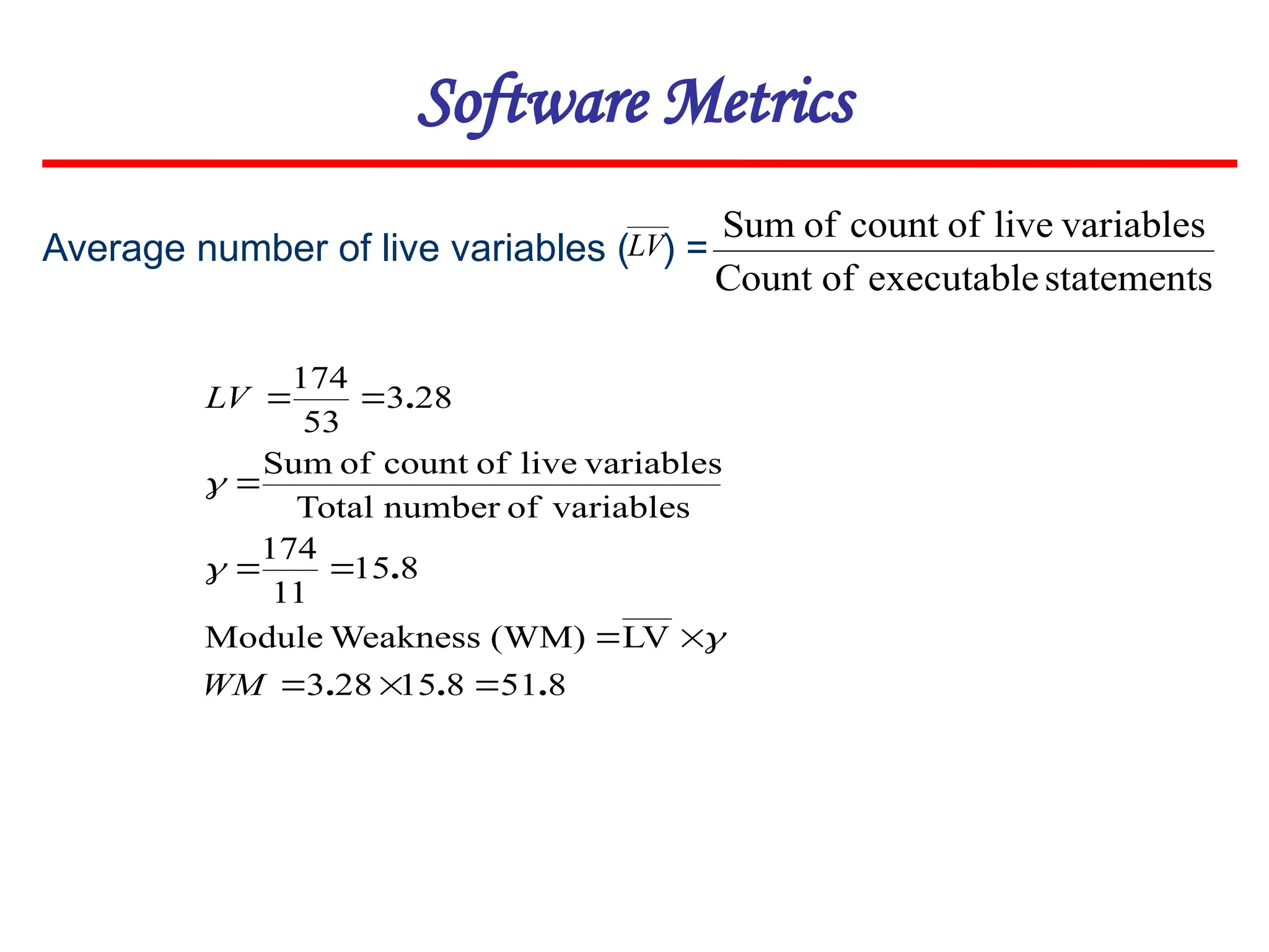 Average number of live variables ( ) =
Software Metrics
statements
executable
of
Count
variables
live
of
count
of
Sum
8
51
8
15
28
3
LV
(WM)
Weakness
Module
8
15
11
174
variables
of
number
Total
variables
live
of
count
of
Sum
28
3
53
174
.
.
.
.
.










WM
LV



LV
 