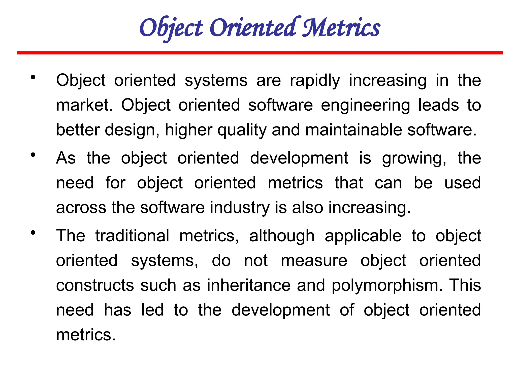 Object Oriented Metrics
• Object oriented systems are rapidly increasing in the
market. Object oriented software engineering leads to
better design, higher quality and maintainable software.
• As the object oriented development is growing, the
need for object oriented metrics that can be used
across the software industry is also increasing.
• The traditional metrics, although applicable to object
oriented systems, do not measure object oriented
constructs such as inheritance and polymorphism. This
need has led to the development of object oriented
metrics.
 