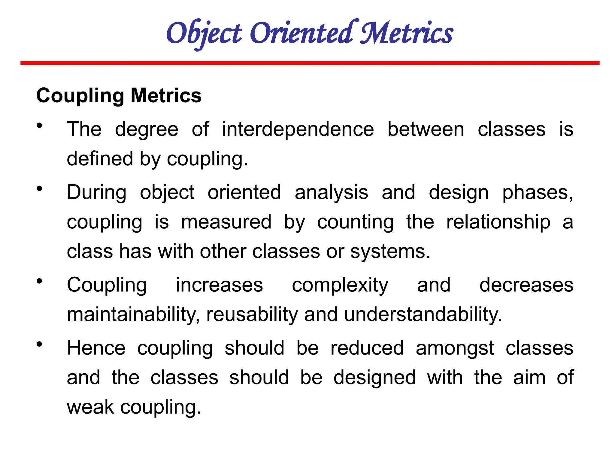 Object Oriented Metrics
Coupling Metrics
• The degree of interdependence between classes is
defined by coupling.
• During object oriented analysis and design phases,
coupling is measured by counting the relationship a
class has with other classes or systems.
• Coupling increases complexity and decreases
maintainability, reusability and understandability.
• Hence coupling should be reduced amongst classes
and the classes should be designed with the aim of
weak coupling.
 